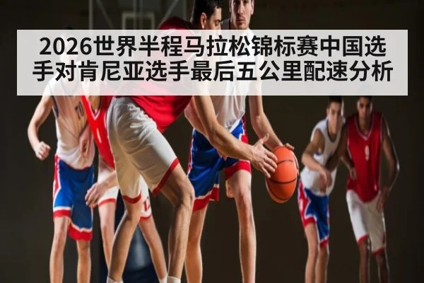 2026世界半程马拉松锦标赛中国选手对肯尼亚选手最后五公里配速分析 - kaiyun sports